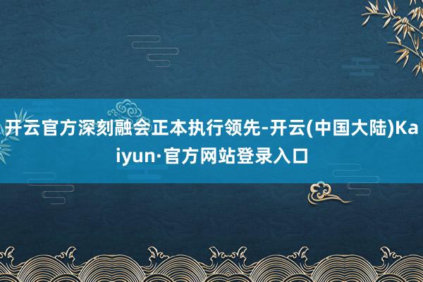开云官方深刻融会正本执行领先-开云(中国大陆)Kaiyun·官方网站登录入口