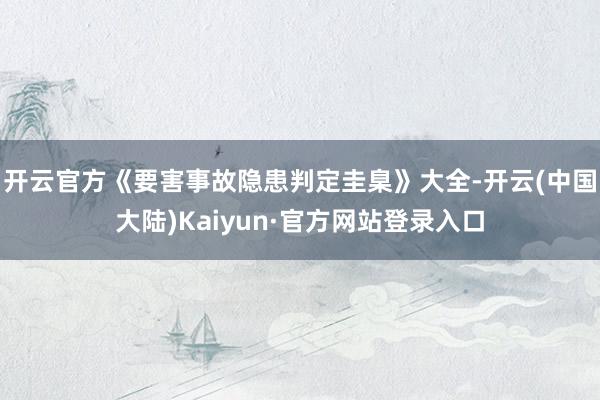 开云官方《要害事故隐患判定圭臬》大全-开云(中国大陆)Kaiyun·官方网站登录入口