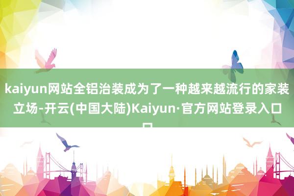 kaiyun网站全铝治装成为了一种越来越流行的家装立场-开云(中国大陆)Kaiyun·官方网站登录入口