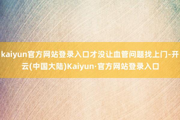 kaiyun官方网站登录入口才没让血管问题找上门-开云(中国大陆)Kaiyun·官方网站登录入口