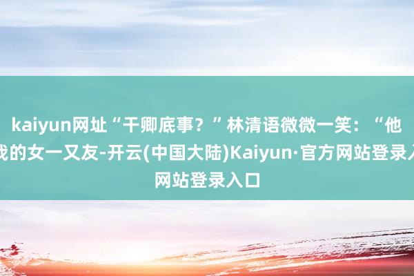 kaiyun网址“干卿底事？”林清语微微一笑：“他是我的女一又友-开云(中国大陆)Kaiyun·官方网站登录入口