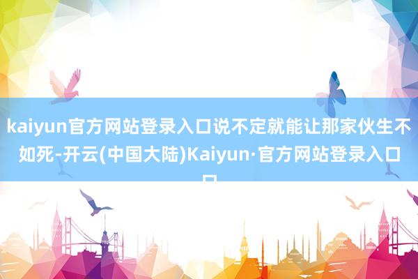 kaiyun官方网站登录入口说不定就能让那家伙生不如死-开云(中国大陆)Kaiyun·官方网站登录入口