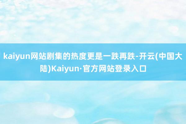 kaiyun网站剧集的热度更是一跌再跌-开云(中国大陆)Kaiyun·官方网站登录入口