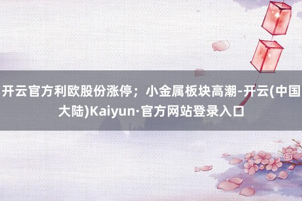 开云官方利欧股份涨停；小金属板块高潮-开云(中国大陆)Kaiyun·官方网站登录入口