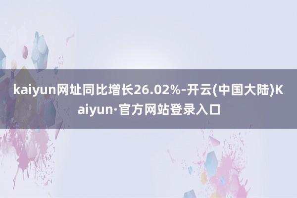kaiyun网址同比增长26.02%-开云(中国大陆)Kaiyun·官方网站登录入口