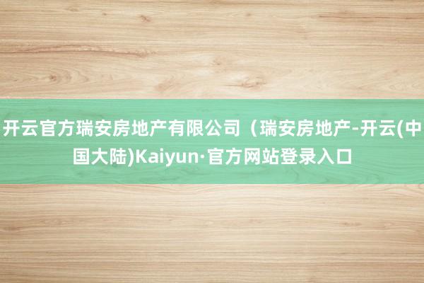 开云官方瑞安房地产有限公司(瑞安房地产-开云(中国大陆)Kaiyun·官方网站登录入口