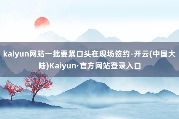 kaiyun网站一批要紧口头在现场签约-开云(中国大陆)Kaiyun·官方网站登录入口