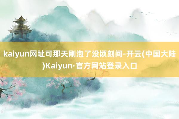 kaiyun网址可那天刚泡了没顷刻间-开云(中国大陆)Kaiyun·官方网站登录入口