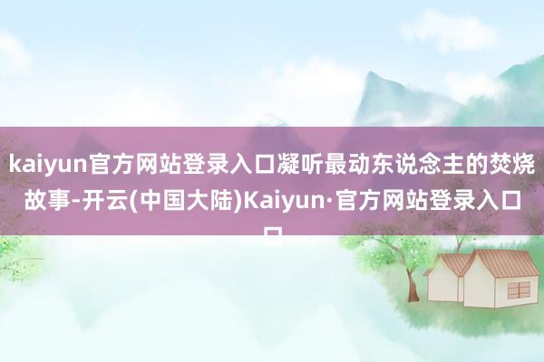 kaiyun官方网站登录入口凝听最动东说念主的焚烧故事-开云(中国大陆)Kaiyun·官方网站登录入口