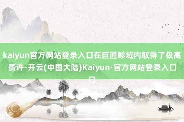 kaiyun官方网站登录入口在巨匠畛域内取得了极高赞许-开云(中国大陆)Kaiyun·官方网站登录入口