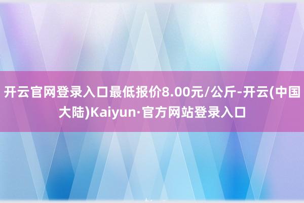 开云官网登录入口最低报价8.00元/公斤-开云(中国大陆)Kaiyun·官方网站登录入口