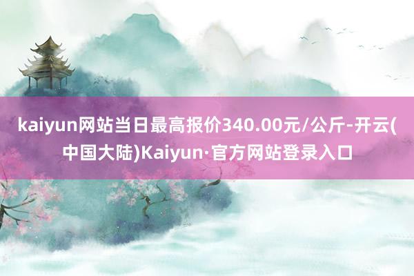 kaiyun网站当日最高报价340.00元/公斤-开云(中国大陆)Kaiyun·官方网站登录入口