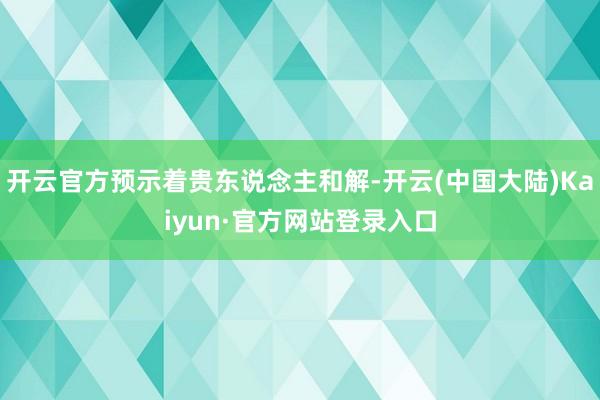 开云官方预示着贵东说念主和解-开云(中国大陆)Kaiyun·官方网站登录入口