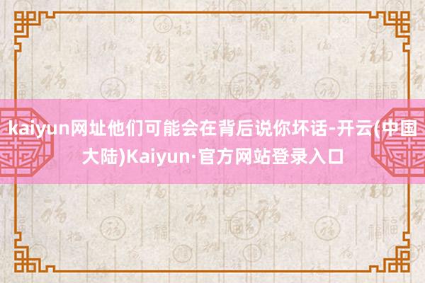 kaiyun网址他们可能会在背后说你坏话-开云(中国大陆)Kaiyun·官方网站登录入口