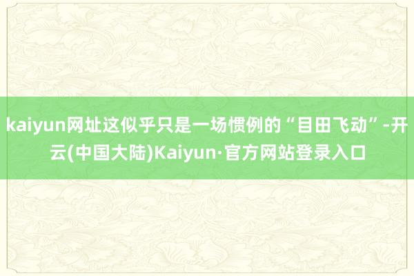 kaiyun网址这似乎只是一场惯例的“目田飞动”-开云(中国大陆)Kaiyun·官方网站登录入口