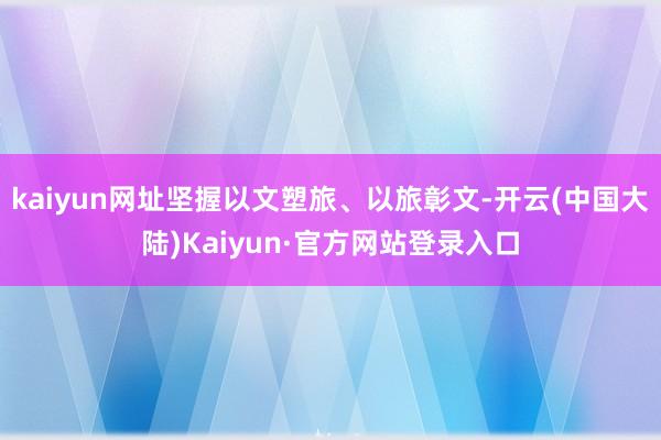 kaiyun网址坚握以文塑旅、以旅彰文-开云(中国大陆)Kaiyun·官方网站登录入口