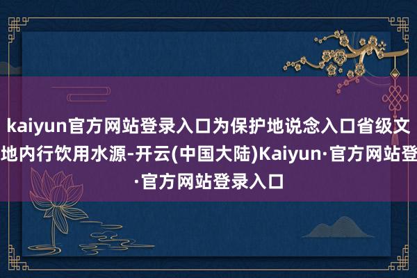 kaiyun官方网站登录入口为保护地说念入口省级文物和当地内行饮用水源-开云(中国大陆)Kaiyun·官方网站登录入口