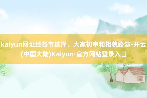 kaiyun网址经各市选择、大家初审和相貌路演-开云(中国大陆)Kaiyun·官方网站登录入口