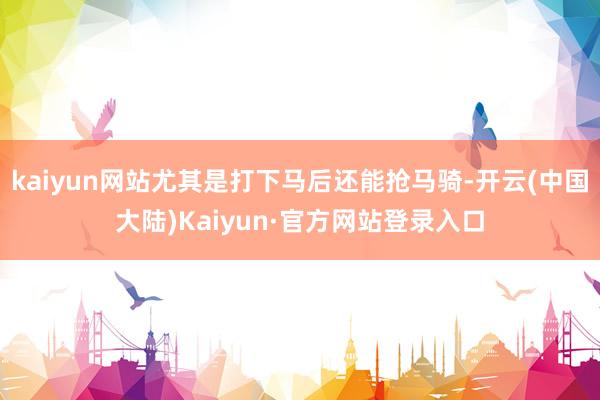 kaiyun网站尤其是打下马后还能抢马骑-开云(中国大陆)Kaiyun·官方网站登录入口