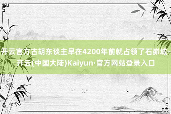 开云官方古胡东谈主早在4200年前就占领了石峁城-开云(中国大陆)Kaiyun·官方网站登录入口