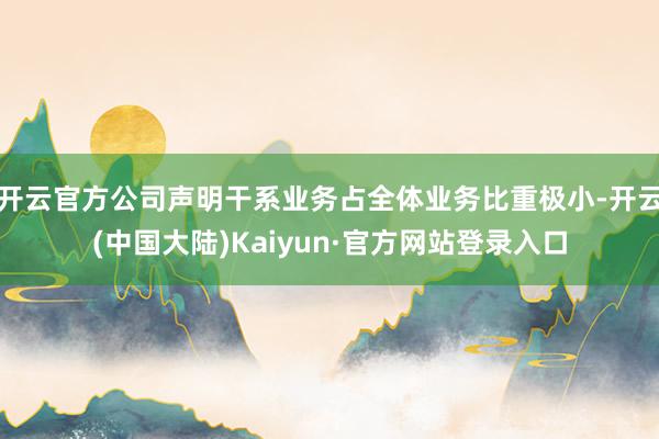 开云官方公司声明干系业务占全体业务比重极小-开云(中国大陆)Kaiyun·官方网站登录入口