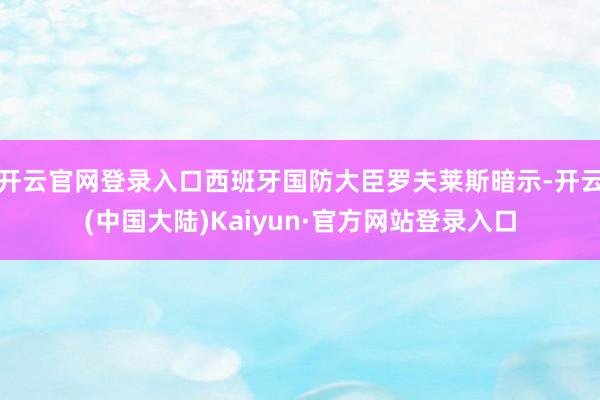 开云官网登录入口西班牙国防大臣罗夫莱斯暗示-开云(中国大陆)Kaiyun·官方网站登录入口