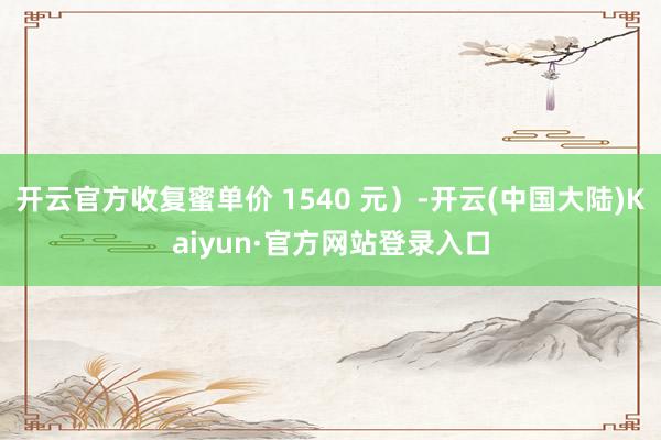 开云官方收复蜜单价 1540 元）-开云(中国大陆)Kaiyun·官方网站登录入口