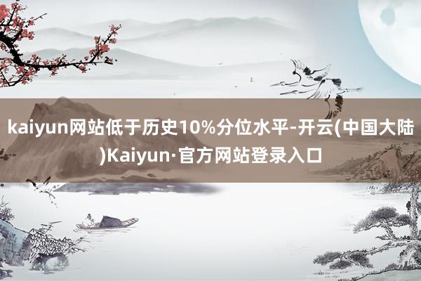 kaiyun网站低于历史10%分位水平-开云(中国大陆)Kaiyun·官方网站登录入口