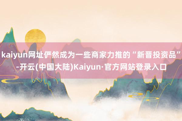 kaiyun网址俨然成为一些商家力推的“新晋投资品”-开云(中国大陆)Kaiyun·官方网站登录入口