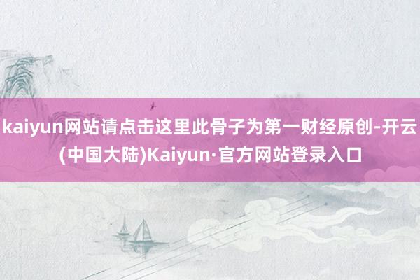 kaiyun网站请点击这里此骨子为第一财经原创-开云(中国大陆)Kaiyun·官方网站登录入口
