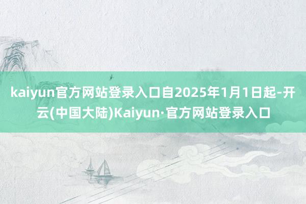 kaiyun官方网站登录入口自2025年1月1日起-开云(中国大陆)Kaiyun·官方网站登录入口