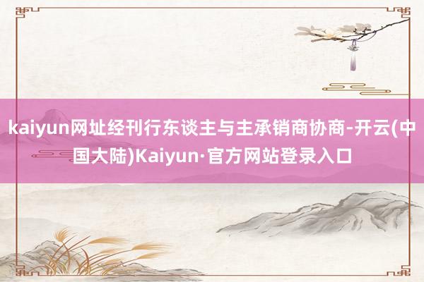 kaiyun网址经刊行东谈主与主承销商协商-开云(中国大陆)Kaiyun·官方网站登录入口