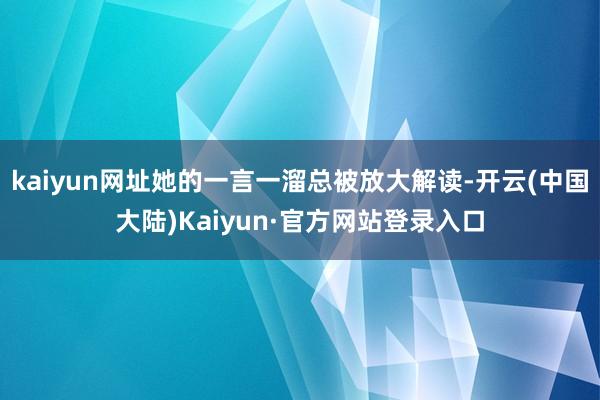 kaiyun网址她的一言一溜总被放大解读-开云(中国大陆)Kaiyun·官方网站登录入口