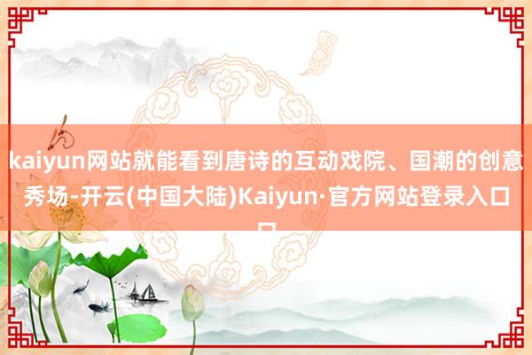 kaiyun网站就能看到唐诗的互动戏院、国潮的创意秀场-开云(中国大陆)Kaiyun·官方网站登录入口