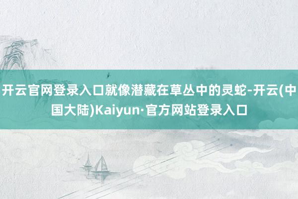 开云官网登录入口就像潜藏在草丛中的灵蛇-开云(中国大陆)Kaiyun·官方网站登录入口