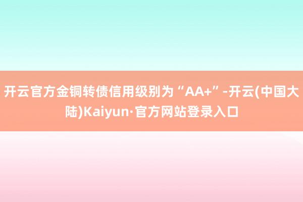 开云官方金铜转债信用级别为“AA+”-开云(中国大陆)Kaiyun·官方网站登录入口