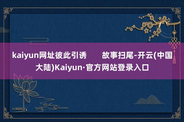 kaiyun网址彼此引诱 故事扫尾-开云(中国大陆)Kaiyun·官方网站登录入口