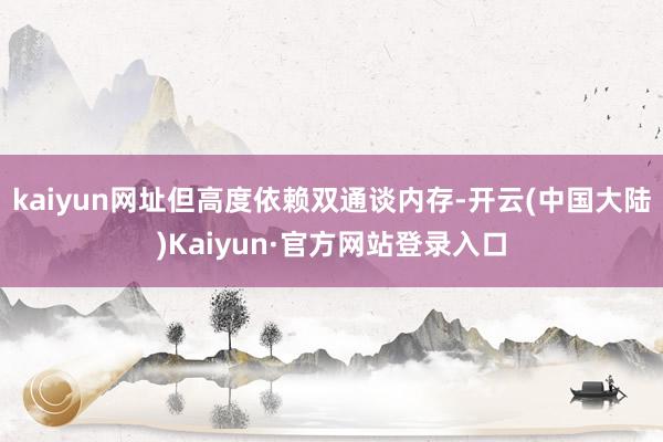 kaiyun网址但高度依赖双通谈内存-开云(中国大陆)Kaiyun·官方网站登录入口