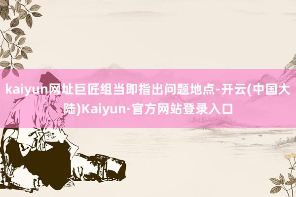 kaiyun网址巨匠组当即指出问题地点-开云(中国大陆)Kaiyun·官方网站登录入口