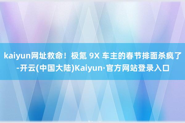 kaiyun网址救命！极氪 9X 车主的春节排面杀疯了-开云(中国大陆)Kaiyun·官方网站登录入口
