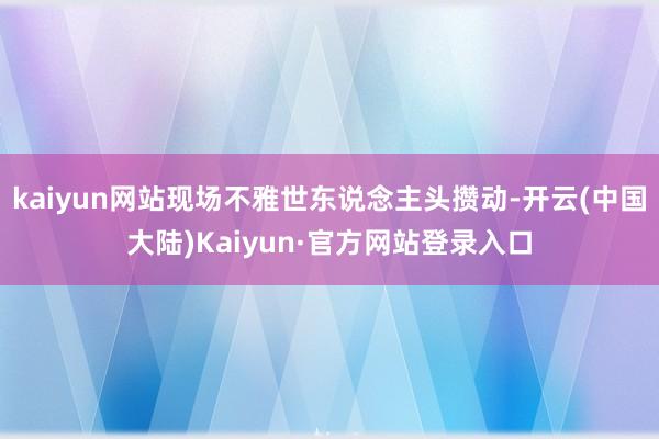 kaiyun网站现场不雅世东说念主头攒动-开云(中国大陆)Kaiyun·官方网站登录入口