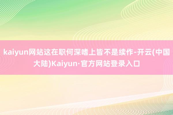 kaiyun网站这在职何深嗜上皆不是续作-开云(中国大陆)Kaiyun·官方网站登录入口