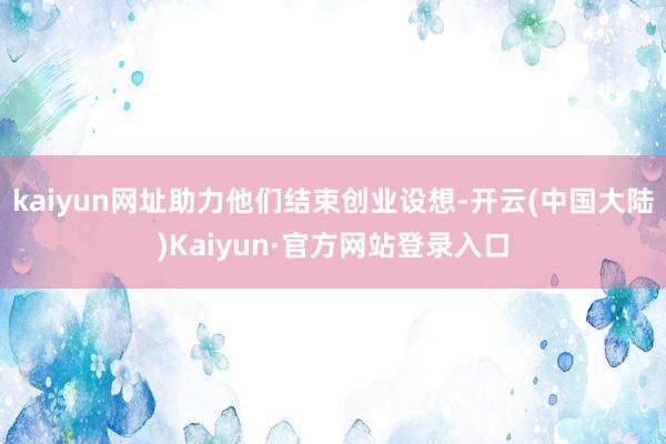 kaiyun网址助力他们结束创业设想-开云(中国大陆)Kaiyun·官方网站登录入口