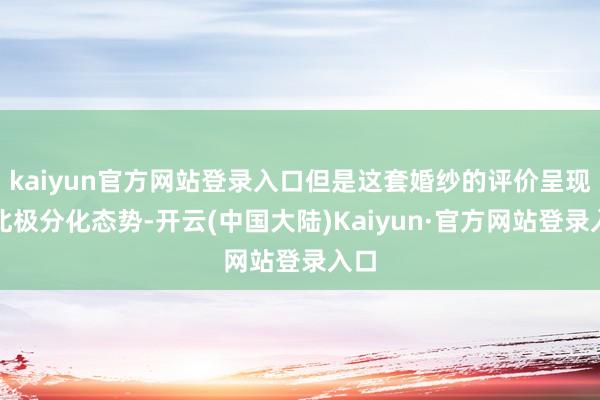 kaiyun官方网站登录入口但是这套婚纱的评价呈现南北极分化态势-开云(中国大陆)Kaiyun·官方网站登录入口