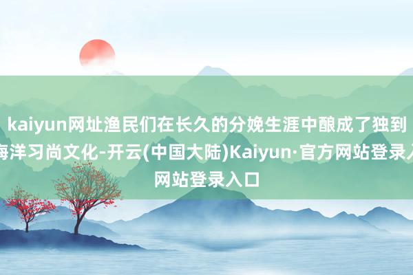 kaiyun网址渔民们在长久的分娩生涯中酿成了独到的海洋习尚文化-开云(中国大陆)Kaiyun·官方网站登录入口