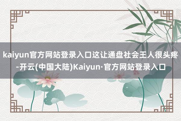 kaiyun官方网站登录入口这让通盘社会王人很头疼-开云(中国大陆)Kaiyun·官方网站登录入口