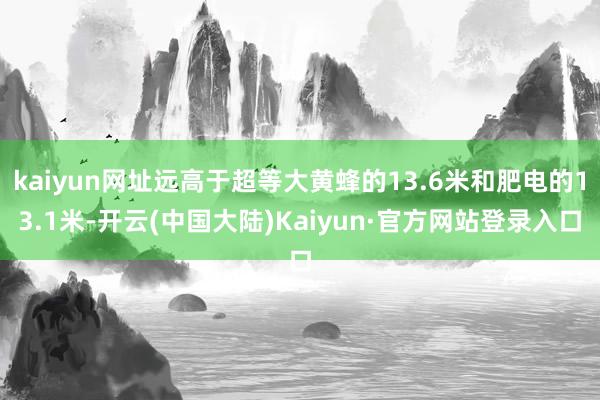 kaiyun网址远高于超等大黄蜂的13.6米和肥电的13.1米-开云(中国大陆)Kaiyun·官方网站登录入口