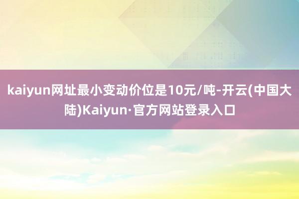 kaiyun网址最小变动价位是10元/吨-开云(中国大陆)Kaiyun·官方网站登录入口