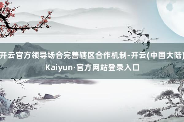开云官方领导场合完善辖区合作机制-开云(中国大陆)Kaiyun·官方网站登录入口