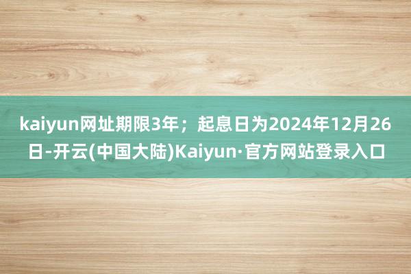 kaiyun网址期限3年；起息日为2024年12月26日-开云(中国大陆)Kaiyun·官方网站登录入口